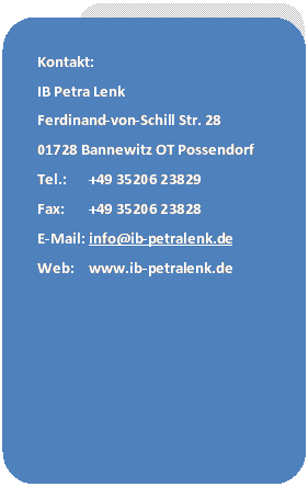 Abgerundetes Rechteck: Kontakt:
IB Petra Lenk
Ferdinand-von-Schill Str. 28
01728 Bannewitz OT Possendorf
Tel.:	+49 35206 23829
Fax:	+49 35206 23828
E-Mail:	info@ib-petralenk.de
Web:	www.ib-petralenk.de
